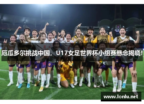 厄瓜多尔挑战中国，U17女足世界杯小组赛悬念揭晓!